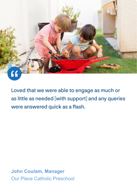 Loved that we were able to engage as much or as little as needed [with support] and any queries were answered quick as a flash. - John Coulam, Manager (Our Place Catholic Preschool)